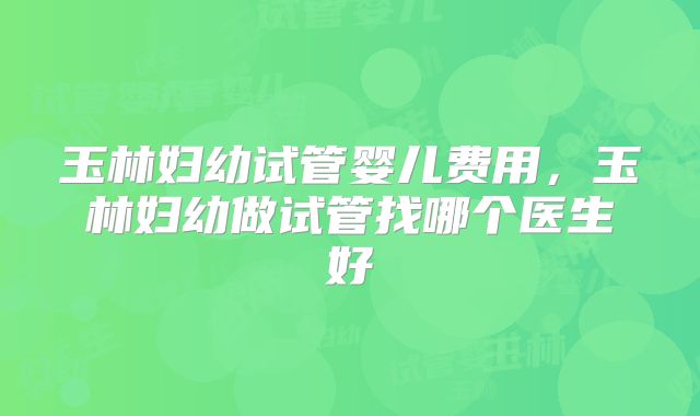 玉林妇幼试管婴儿费用，玉林妇幼做试管找哪个医生好