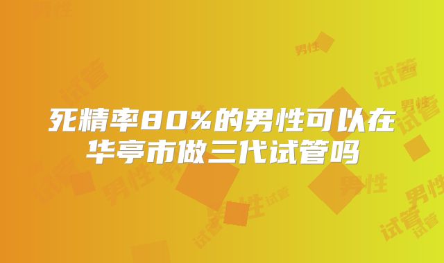 死精率80%的男性可以在华亭市做三代试管吗