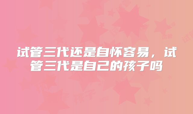 试管三代还是自怀容易,试管三代是自己的孩子吗