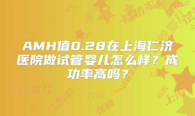 AMH值0.28在上海仁济医院做试管婴儿怎么样？成功率高吗？