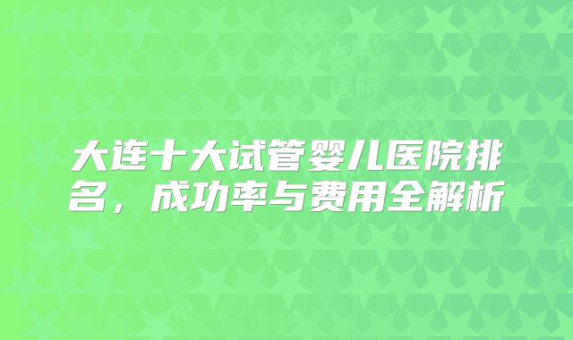 大连十大试管婴儿医院排名，成功率与费用全解析