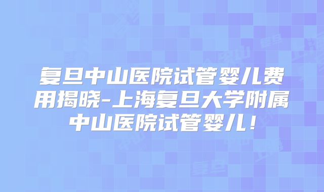复旦中山医院试管婴儿费用揭晓-上海复旦大学附属中山医院试管婴儿!