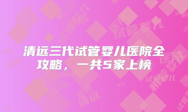 清远三代试管婴儿医院全攻略，一共5家上榜