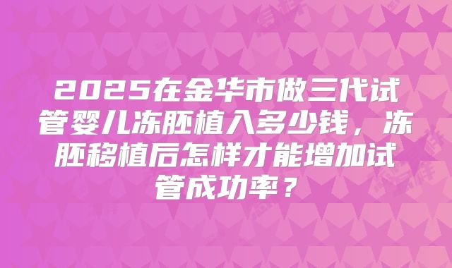 2025在金华市做三代试管婴儿冻胚植入多少钱,冻胚移植后怎样才能增加试管成功率?