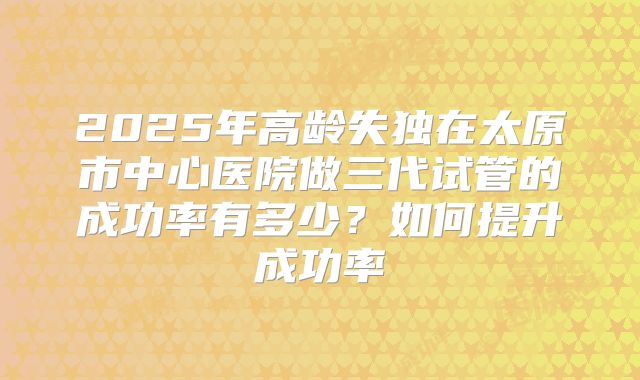 2025年高龄失独在太原市中心医院做三代试管的成功率有多少?如何提升成功率