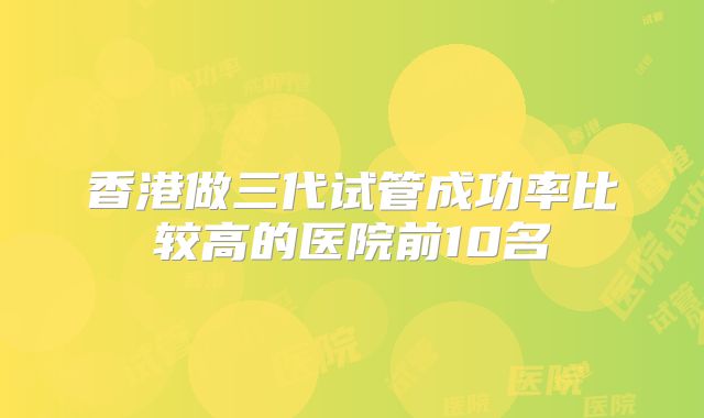 香港做三代试管成功率比较高的医院前10名