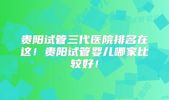 贵阳试管三代医院排名在这！贵阳试管婴儿哪家比较好！