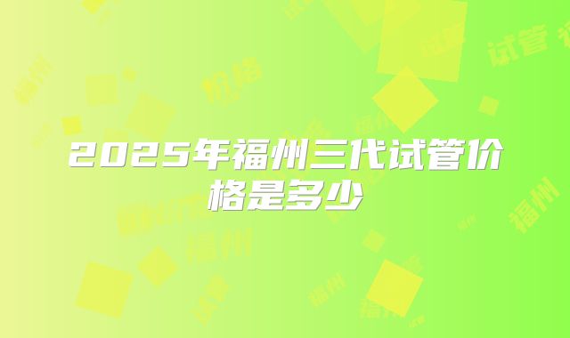 2025年福州三代试管价格是多少