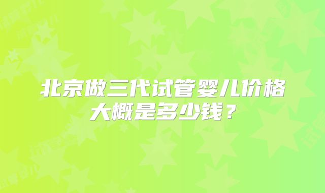 北京做三代试管婴儿价格大概是多少钱？