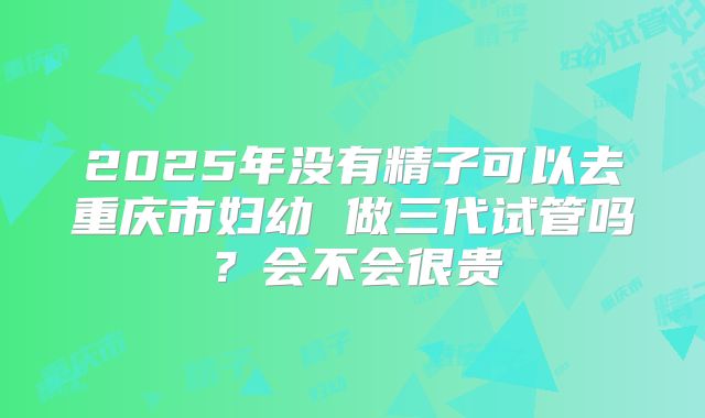 2025年没有精子可以去重庆市妇幼 做三代试管吗？会不会很贵
