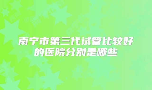 南宁市第三代试管比较好的医院分别是哪些