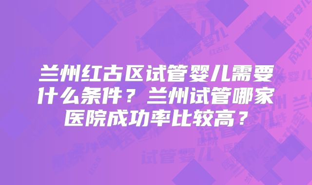 兰州红古区试管婴儿需要什么条件？兰州试管哪家医院成功率比较高？