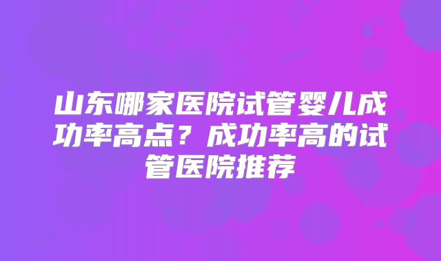 山东哪家医院试管婴儿成功率高点？成功率高的试管医院推荐