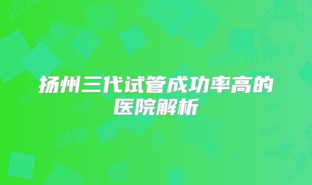 扬州三代试管成功率高的医院解析