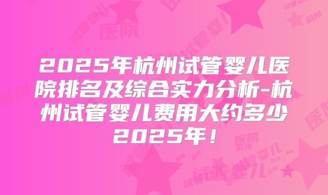 2025年杭州试管婴儿医院排名及综合实力分析-杭州试管婴儿费用大约多少2025年！