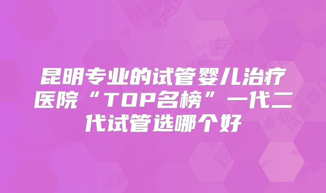 昆明专业的试管婴儿治疗医院“TOP名榜”一代二代试管选哪个好