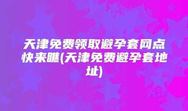 天津免费领取避孕套网点快来瞧(天津免费避孕套地址)