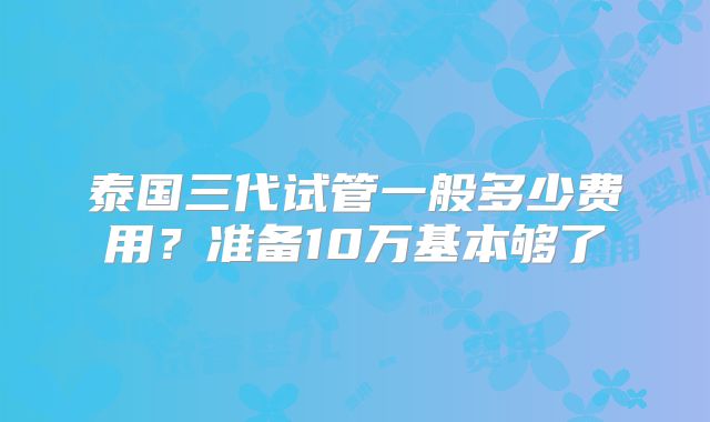 泰国三代试管一般多少费用?准备10万基本够了