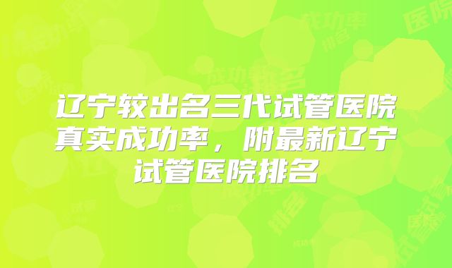 辽宁较出名三代试管医院真实成功率,附最新辽宁试管医院排名