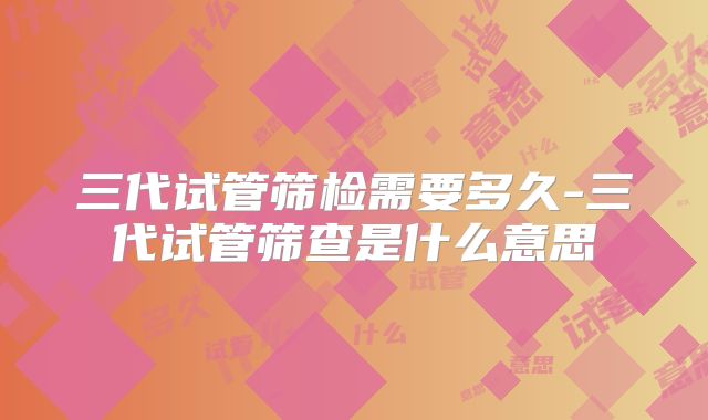 三代试管筛检需要多久-三代试管筛查是什么意思