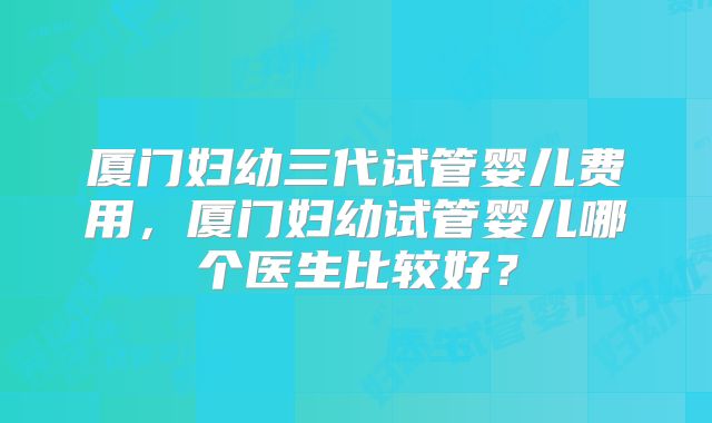 厦门妇幼三代试管婴儿费用,厦门妇幼试管婴儿哪个医生比较好?