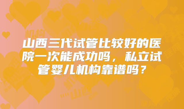 山西三代试管比较好的医院一次能成功吗,私立试管婴儿机构靠谱吗?