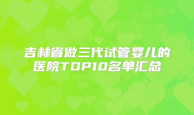 吉林省做三代试管婴儿的医院TOP10名单汇总