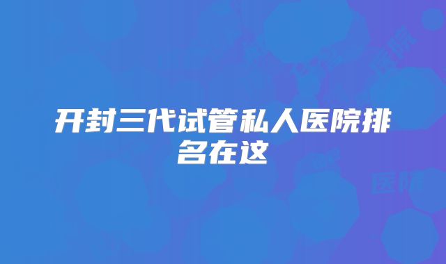 开封三代试管私人医院排名在这