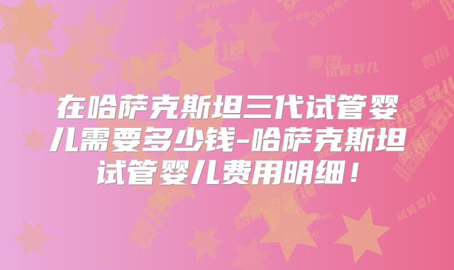 在哈萨克斯坦三代试管婴儿需要多少钱-哈萨克斯坦试管婴儿费用明细！