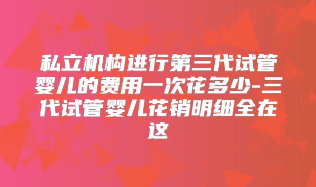 私立机构进行第三代试管婴儿的费用一次花多少-三代试管婴儿花销明细全在这