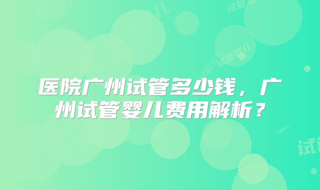 医院广州试管多少钱，广州试管婴儿费用解析？