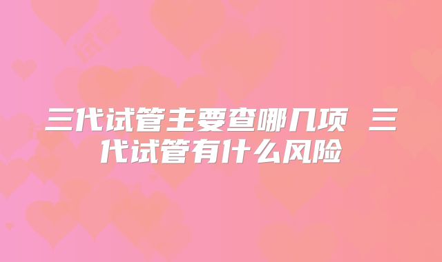 三代试管主要查哪几项 三代试管有什么风险