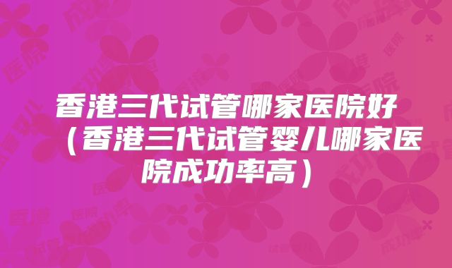 香港三代试管哪家医院好（香港三代试管婴儿哪家医院成功率高）