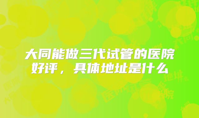 大同能做三代试管的医院好评,具体地址是什么