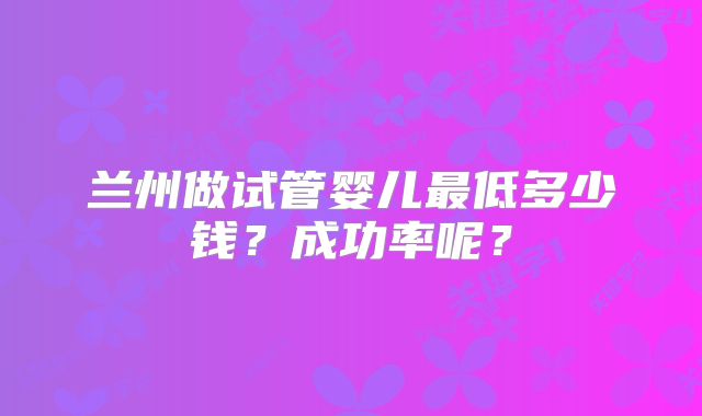 兰州做试管婴儿最低多少钱？成功率呢？