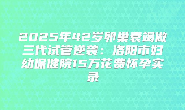 2025年42岁卵巢衰竭做三代试管逆袭：洛阳市妇幼保健院15万花费怀孕实录