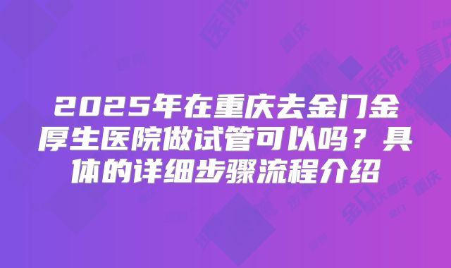 2025年在重庆去金门金厚生医院做试管可以吗?具体的详细步骤流程介绍