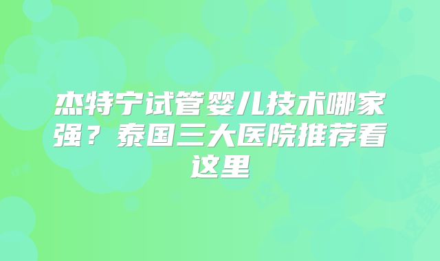 杰特宁试管婴儿技术哪家强？泰国三大医院推荐看这里