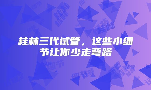 桂林三代试管，这些小细节让你少走弯路