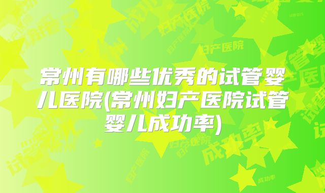 常州有哪些优秀的试管婴儿医院(常州妇产医院试管婴儿成功率)