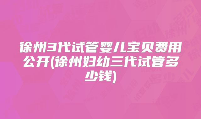 徐州3代试管婴儿宝贝费用公开(徐州妇幼三代试管多少钱)