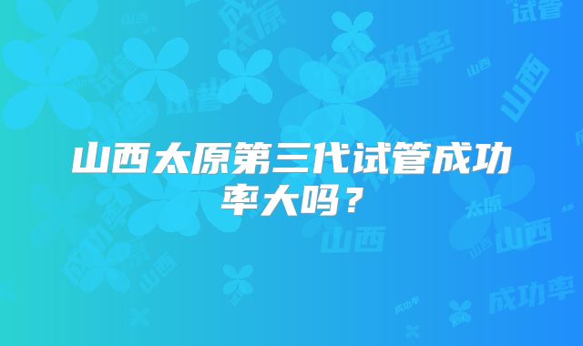 山西太原第三代试管成功率大吗？