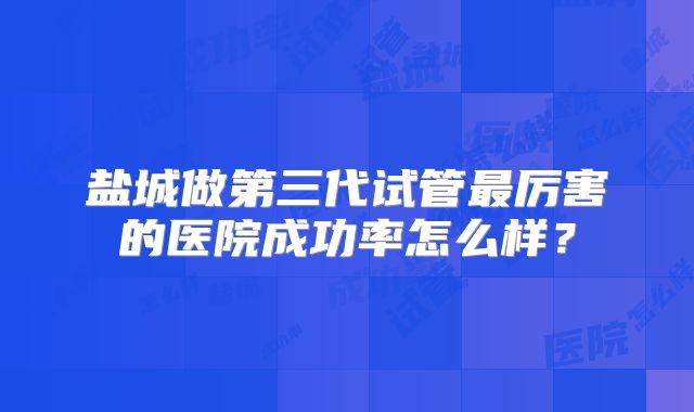盐城做第三代试管最厉害的医院成功率怎么样？