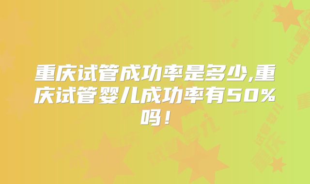 重庆试管成功率是多少,重庆试管婴儿成功率有50%吗!