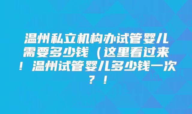 温州私立机构办试管婴儿需要多少钱（这里看过来！温州试管婴儿多少钱一次？！