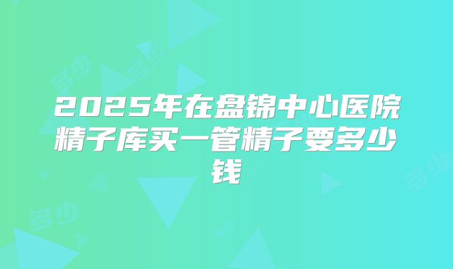 2025年在盘锦中心医院精子库买一管精子要多少钱