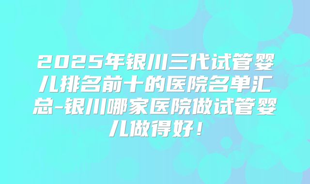 2025年银川三代试管婴儿排名前十的医院名单汇总-银川哪家医院做试管婴儿做得好！