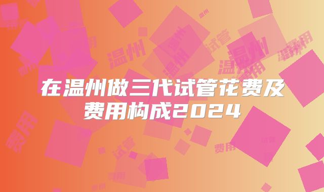 在温州做三代试管花费及费用构成2024
