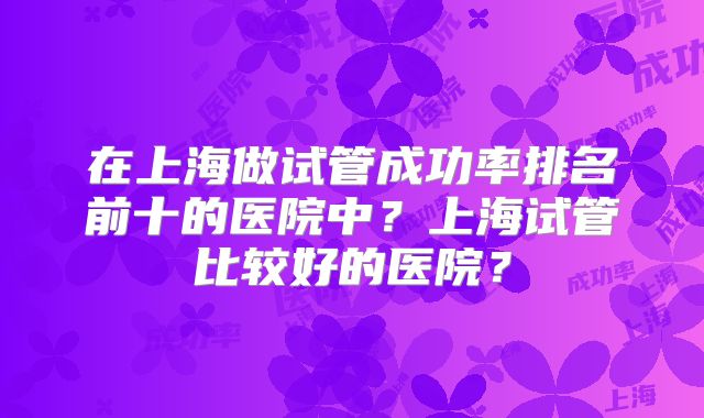 在上海做试管成功率排名前十的医院中？上海试管比较好的医院？