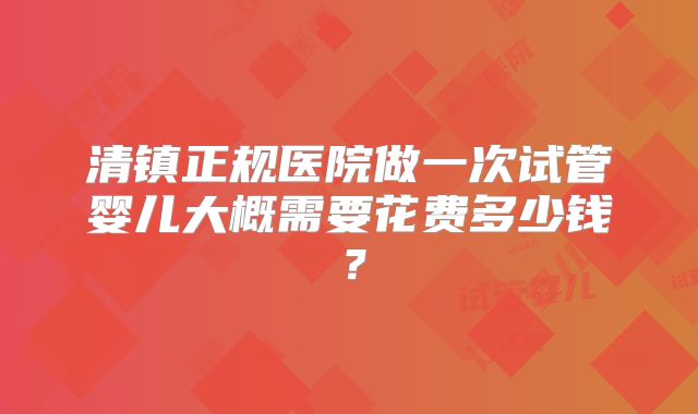 清镇正规医院做一次试管婴儿大概需要花费多少钱？